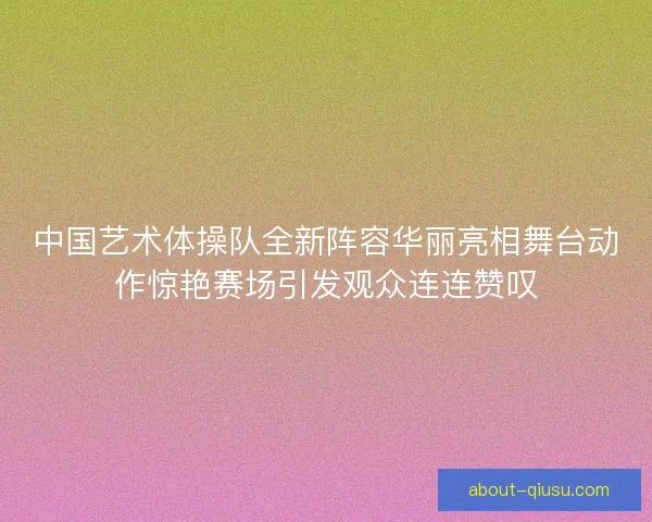 中国艺术体操队全新阵容华丽亮相舞台动作惊艳赛场引发观众连连赞叹