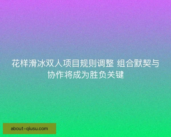 花样滑冰双人项目规则调整 组合默契与协作将成为胜负关键