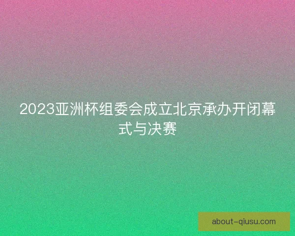 2023亚洲杯组委会成立北京承办开闭幕式与决赛