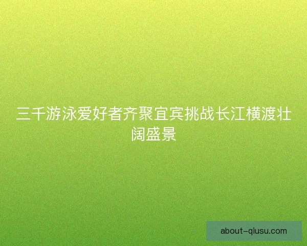 三千游泳爱好者齐聚宜宾挑战长江横渡壮阔盛景